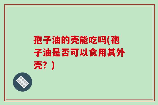 孢子油的壳能吃吗(孢子油是否可以食用其外壳？)