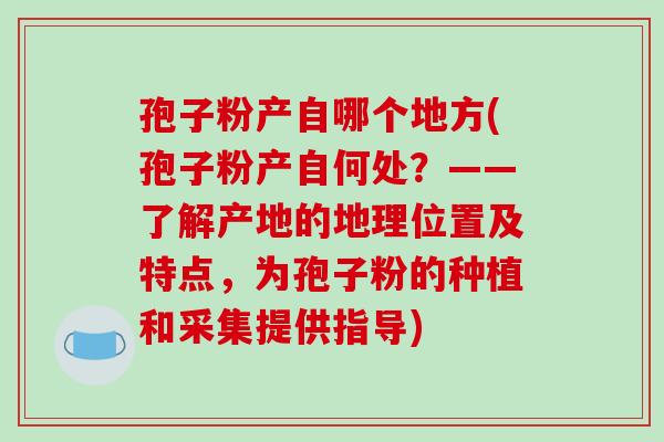 孢子粉产自哪个地方(孢子粉产自何处？——了解产地的地理位置及特点，为孢子粉的种植和采集提供指导)
