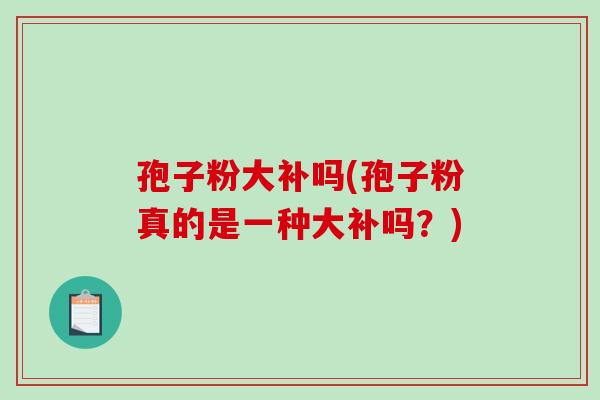 孢子粉大补吗(孢子粉真的是一种大补吗？)
