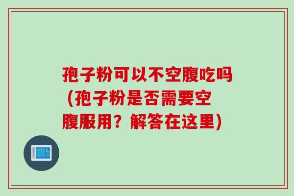 孢子粉可以不空腹吃吗 (孢子粉是否需要空腹服用？解答在这里)