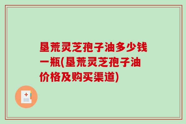 垦荒灵芝孢子油多少钱一瓶(垦荒灵芝孢子油价格及购买渠道)