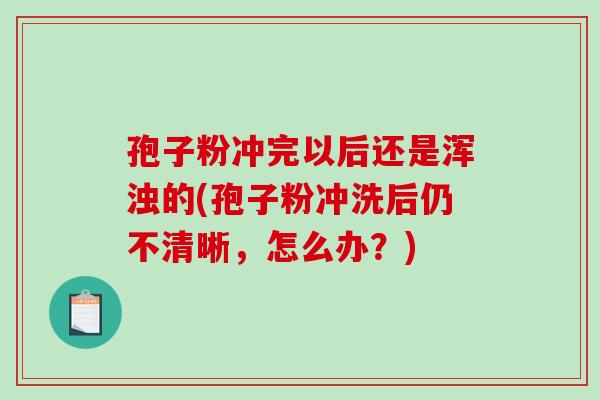 孢子粉冲完以后还是浑浊的(孢子粉冲洗后仍不清晰，怎么办？)