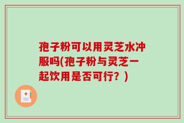 孢子粉可以用灵芝水冲服吗(孢子粉与灵芝一起饮用是否可行？)