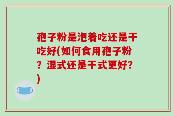 孢子粉是泡着吃还是干吃好(如何食用孢子粉？湿式还是干式更好？)