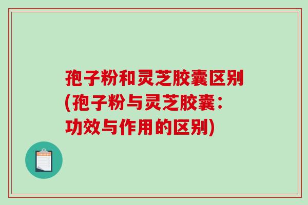 孢子粉和灵芝胶囊区别(孢子粉与灵芝胶囊：功效与作用的区别)