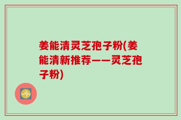 姜能清灵芝孢子粉(姜能清新推荐——灵芝孢子粉)