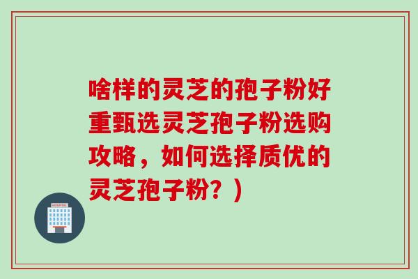啥样的灵芝的孢子粉好重甄选灵芝孢子粉选购攻略，如何选择质优的灵芝孢子粉？)