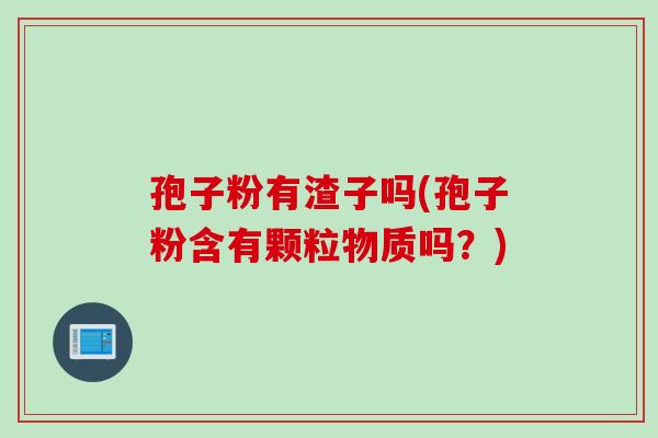 孢子粉有渣子吗(孢子粉含有颗粒物质吗？)