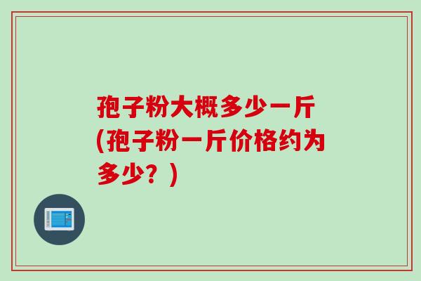 孢子粉大概多少一斤 (孢子粉一斤价格约为多少？)