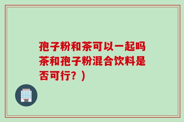 孢子粉和茶可以一起吗茶和孢子粉混合饮料是否可行？)