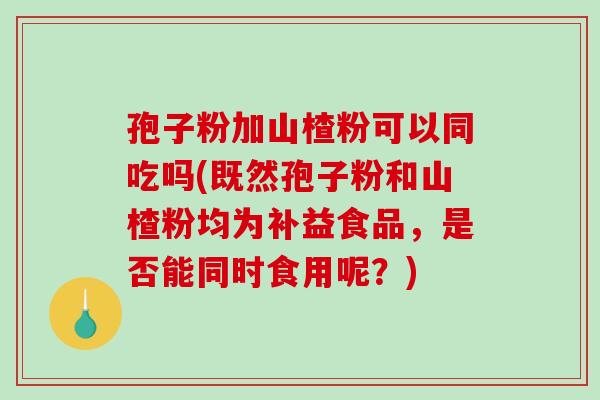 孢子粉加山楂粉可以同吃吗(既然孢子粉和山楂粉均为补益食品，是否能同时食用呢？)