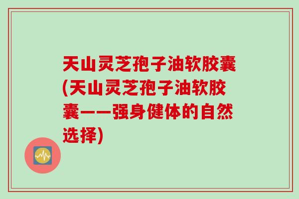 天山灵芝孢子油软胶囊(天山灵芝孢子油软胶囊——强身健体的自然选择)