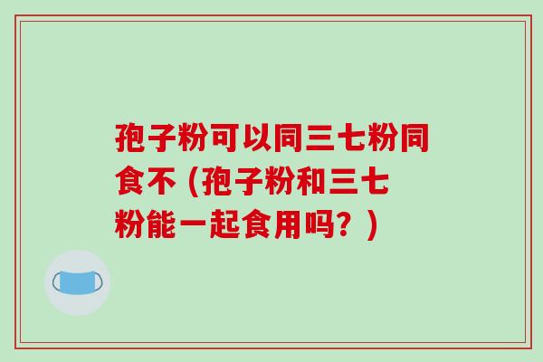 孢子粉可以同三七粉同食不 (孢子粉和三七粉能一起食用吗？)