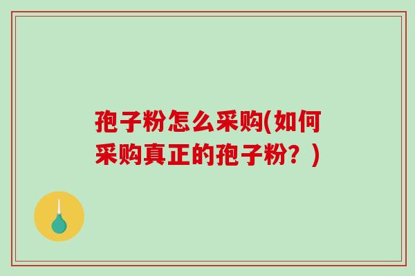 孢子粉怎么采购(如何采购真正的孢子粉？)