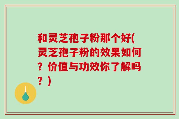 和灵芝孢子粉那个好(灵芝孢子粉的效果如何？价值与功效你了解吗？)