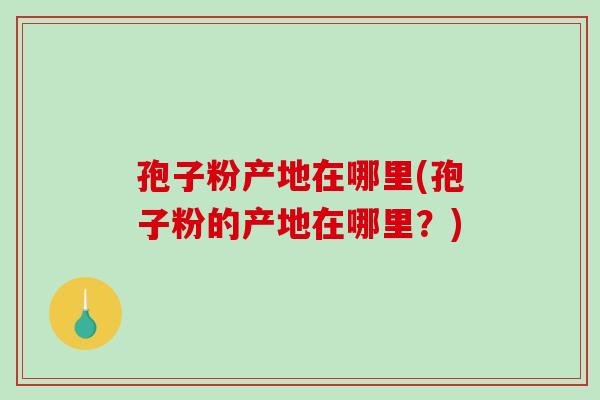 孢子粉产地在哪里(孢子粉的产地在哪里？)