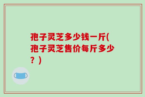孢子灵芝多少钱一斤(孢子灵芝售价每斤多少？)