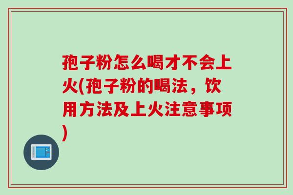 孢子粉怎么喝才不会上火(孢子粉的喝法，饮用方法及上火注意事项)