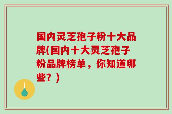国内灵芝孢子粉十大品牌(国内十大灵芝孢子粉品牌榜单，你知道哪些？)