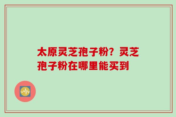 太原灵芝孢子粉？灵芝孢子粉在哪里能买到