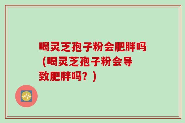 喝灵芝孢子粉会肥胖吗 (喝灵芝孢子粉会导致肥胖吗？)