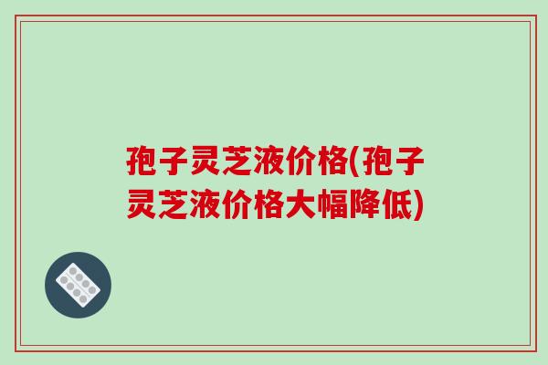 孢子灵芝液价格(孢子灵芝液价格大幅降低)