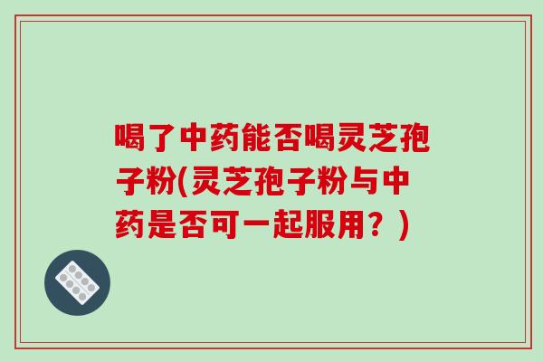 喝了中药能否喝灵芝孢子粉(灵芝孢子粉与中药是否可一起服用？)