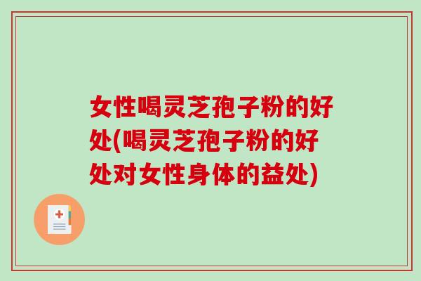 女性喝灵芝孢子粉的好处(喝灵芝孢子粉的好处对女性身体的益处)