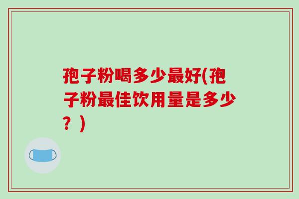孢子粉喝多少最好(孢子粉最佳饮用量是多少？)