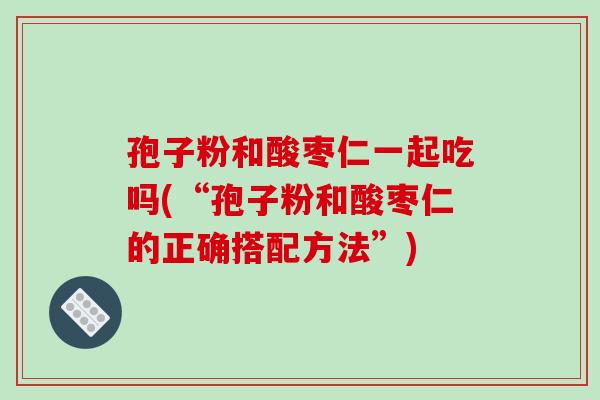孢子粉和酸枣仁一起吃吗(“孢子粉和酸枣仁的正确搭配方法”)