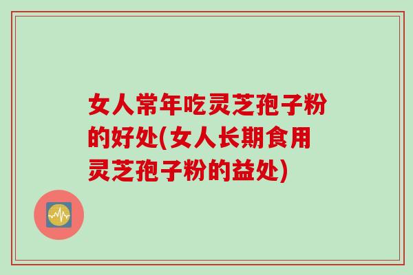 女人常年吃灵芝孢子粉的好处(女人长期食用灵芝孢子粉的益处)