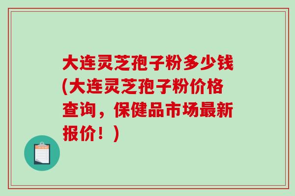 大连灵芝孢子粉多少钱(大连灵芝孢子粉价格查询,保健品市场新报价!) 大连灵芝孢子粉多少钱(大连灵芝孢子粉价格查询,保健品市场新报价!)