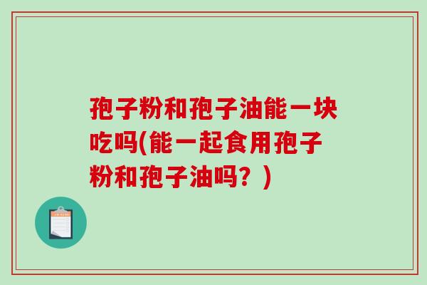 孢子粉和孢子油能一块吃吗(能一起食用孢子粉和孢子油吗？)