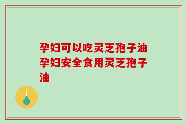 孕妇可以吃灵芝孢子油孕妇安全食用灵芝孢子油