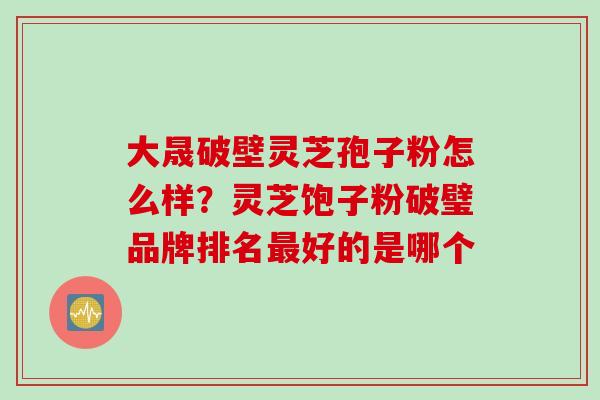 大晟破壁灵芝孢子粉怎么样？灵芝饱子粉破璧品牌排名最好的是哪个