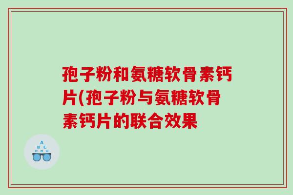 孢子粉和氨糖软骨素钙片(孢子粉与氨糖软骨素钙片的联合效果 孢子粉和氨糖软骨素钙片(孢子粉与氨糖软骨素钙片的联合效果