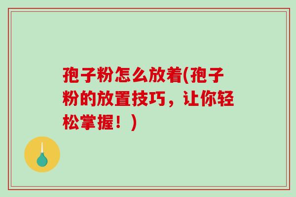 孢子粉怎么放着(孢子粉的放置技巧，让你轻松掌握！)