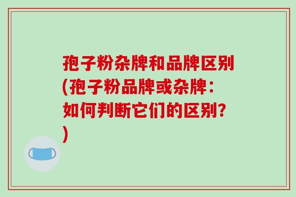 孢子粉杂牌和品牌区别(孢子粉品牌或杂牌：如何判断它们的区别？)