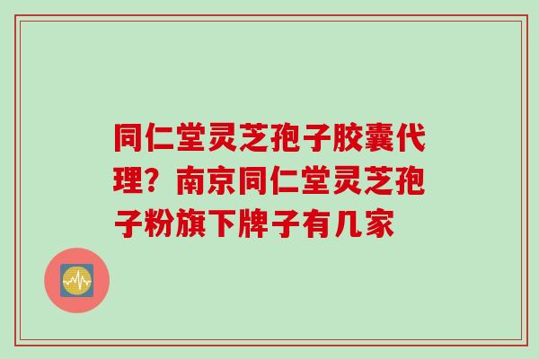 同仁堂灵芝孢子胶囊代理？南京同仁堂灵芝孢子粉旗下牌子有几家