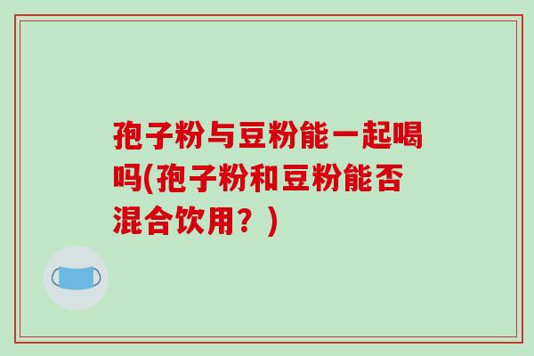 孢子粉与豆粉能一起喝吗(孢子粉和豆粉能否混合饮用？)