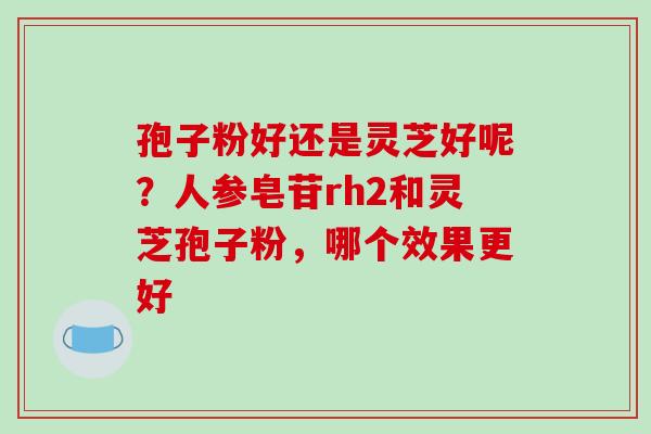 孢子粉好还是灵芝好呢？人参皂苷rh2和灵芝孢子粉，哪个效果更好