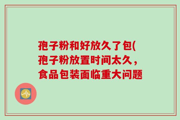 孢子粉和好放久了包(孢子粉放置时间太久，食品包装面临重大问题