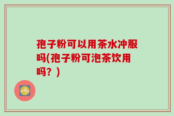 孢子粉可以用茶水冲服吗(孢子粉可泡茶饮用吗？)
