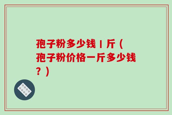 孢子粉多少钱丨斤 (孢子粉价格一斤多少钱？)