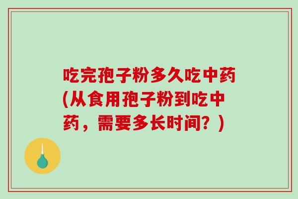 吃完孢子粉多久吃中药(从食用孢子粉到吃中药，需要多长时间？)