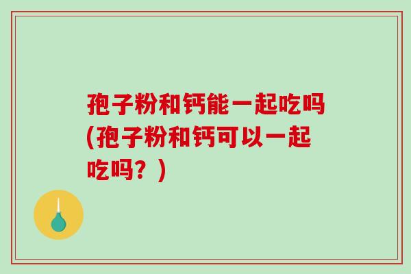 孢子粉和钙能一起吃吗(孢子粉和钙可以一起吃吗？)