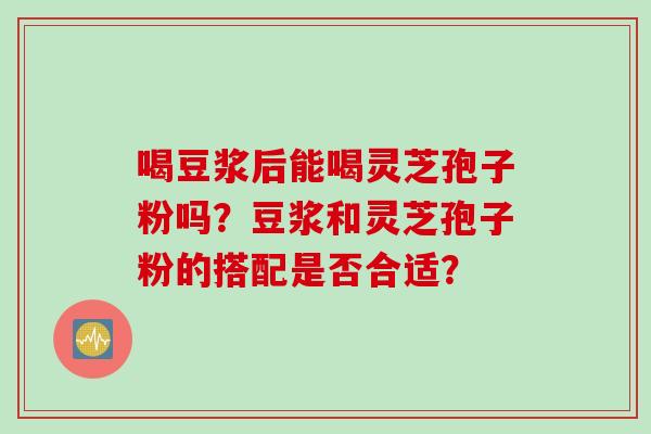喝豆浆后能喝灵芝孢子粉吗？豆浆和灵芝孢子粉的搭配是否合适？
