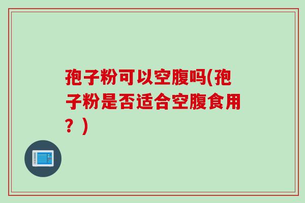 孢子粉可以空腹吗(孢子粉是否适合空腹食用？)