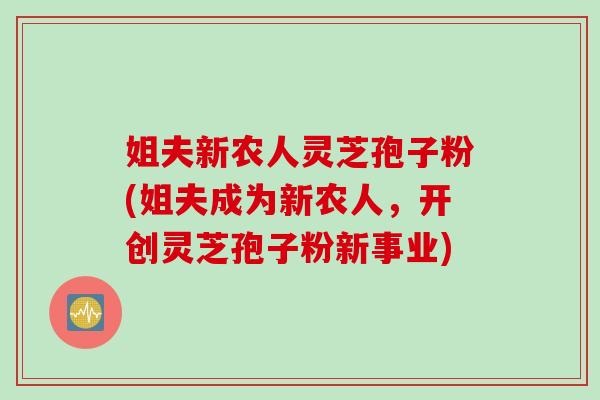 姐夫新农人灵芝孢子粉(姐夫成为新农人,开创灵芝孢子粉新事业) 姐夫新农人灵芝孢子粉(姐夫成为新农人,开创灵芝孢子粉新事业)