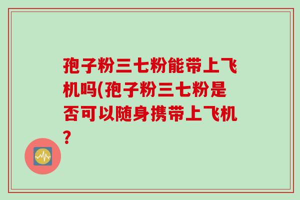 孢子粉三七粉能带上飞机吗(孢子粉三七粉是否可以随身携带上飞机？